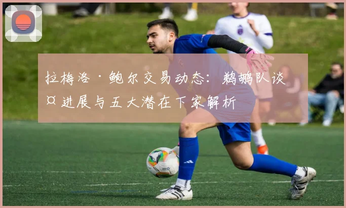 拉梅洛·鲍尔交易动态:鹈鹕队谈判进展与五大潜在下家解析