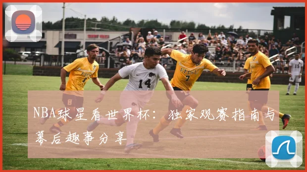 NBA球星看世界杯:独家观赛指南与幕后趣事分享