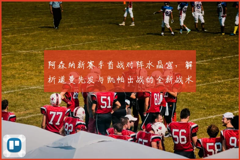 阿森纳新赛季首战对阵水晶宫,解析道曼先发与凯帕出战的全新战术布局