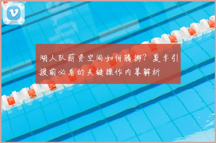 湖人队薪资空间如何腾挪？夏季引援前必看的关键操作内幕解析