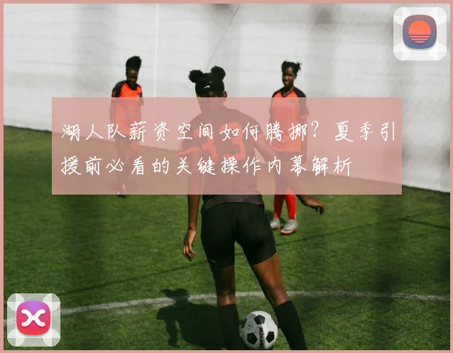 湖人队薪资空间如何腾挪?夏季引援前必看的关键操作内幕解析