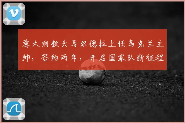 意大利教头马尔德拉上任乌克兰主帅,签约两年,开启国家队新征程