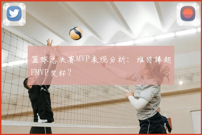 篮球总决赛MVP表现分析：谁将捧起FMVP奖杯？