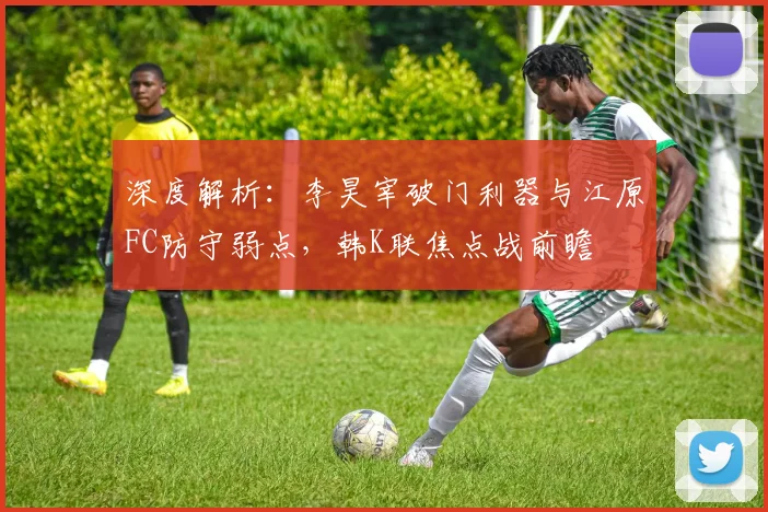 深度解析:李昊宰破门利器与江原FC防守弱点,韩K联焦点战前瞻