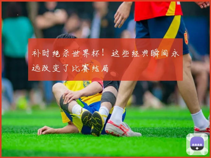 补时绝杀世界杯！这些经典瞬间永远改变了比赛结局