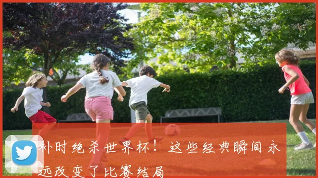 补时绝杀世界杯!这些经典瞬间永远改变了比赛结局