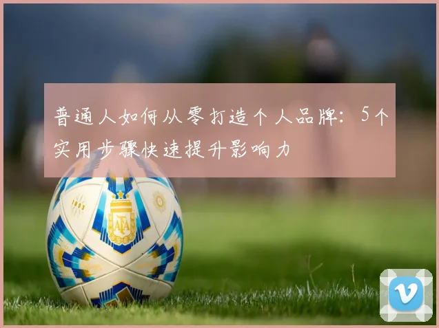 普通人如何从零打造个人品牌:5个实用步骤快速提升影响力