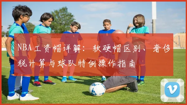 NBA工资帽详解：软硬帽区别、奢侈税计算与球队特例操作指南